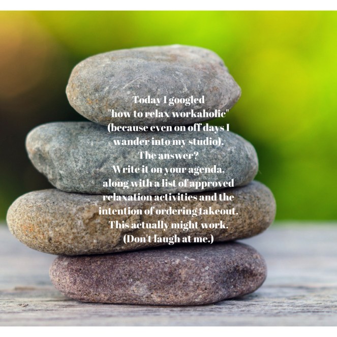 Today I googled _how to relax workaholic_ (because even on off days I wander into my studio). The answer_ Write it on your agenda, along with a list of approved relaxation activities and the intention of ordering .jpg